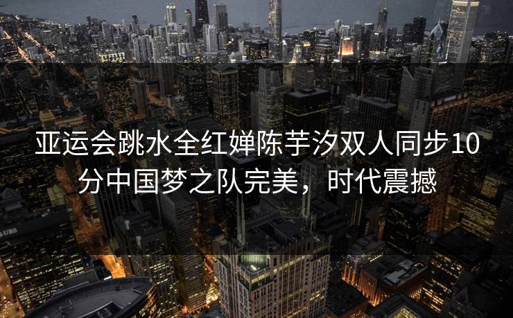 亚运会跳水全红婵陈芋汐双人同步10分中国梦之队完美，时代震撼