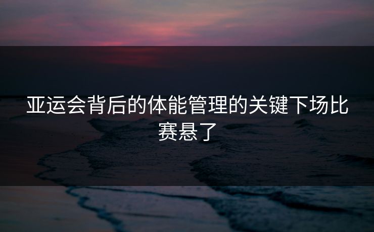 亚运会背后的体能管理的关键下场比赛悬了