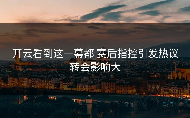 开云看到这一幕都 赛后指控引发热议转会影响大
