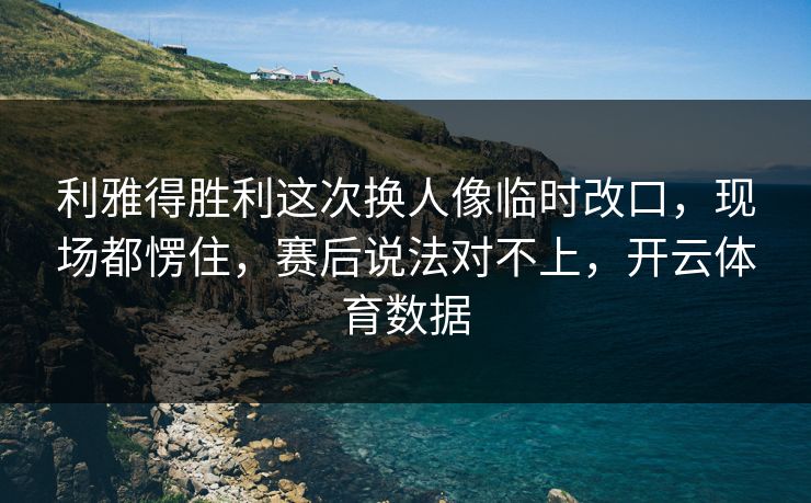 利雅得胜利这次换人像临时改口，现场都愣住，赛后说法对不上，开云体育数据
