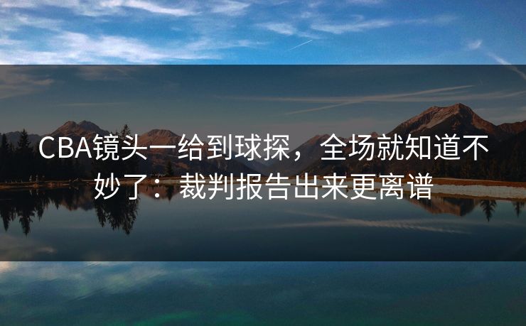 CBA镜头一给到球探，全场就知道不妙了：裁判报告出来更离谱