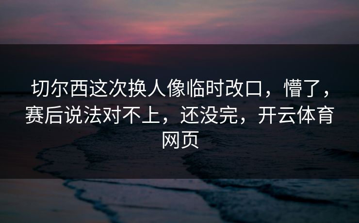 切尔西这次换人像临时改口，懵了，赛后说法对不上，还没完，开云体育网页