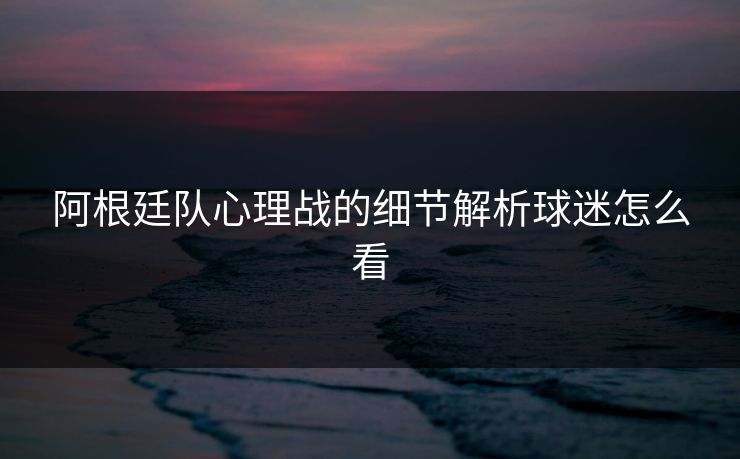 阿根廷队心理战的细节解析球迷怎么看