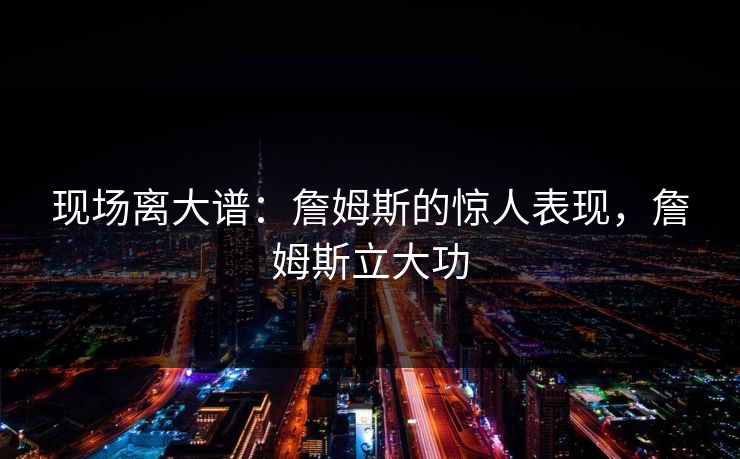 现场离大谱：詹姆斯的惊人表现，詹姆斯立大功