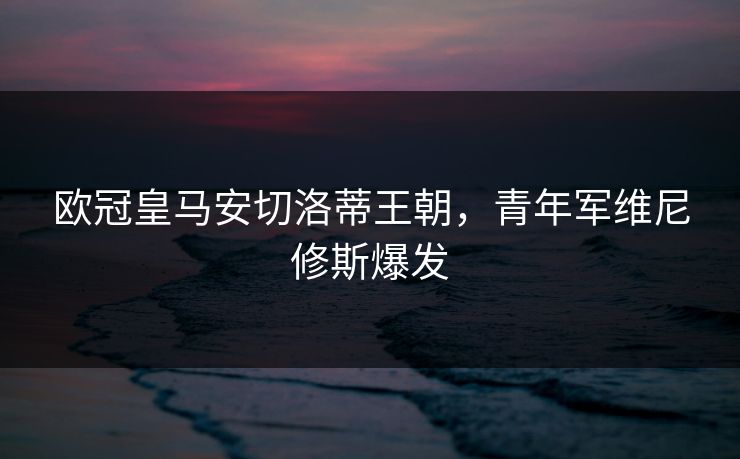 欧冠皇马安切洛蒂王朝，青年军维尼修斯爆发