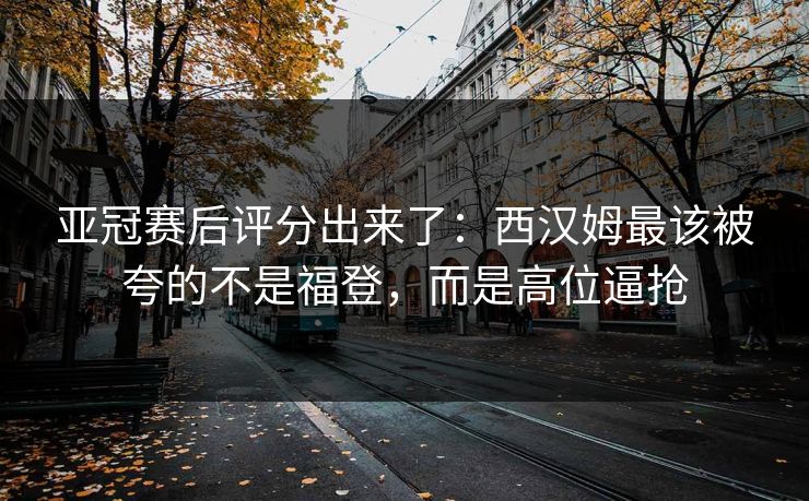 亚冠赛后评分出来了：西汉姆最该被夸的不是福登，而是高位逼抢