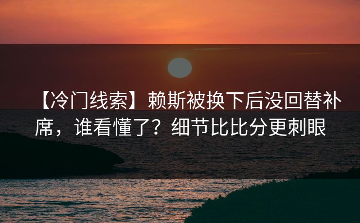【冷门线索】赖斯被换下后没回替补席，谁看懂了？细节比比分更刺眼