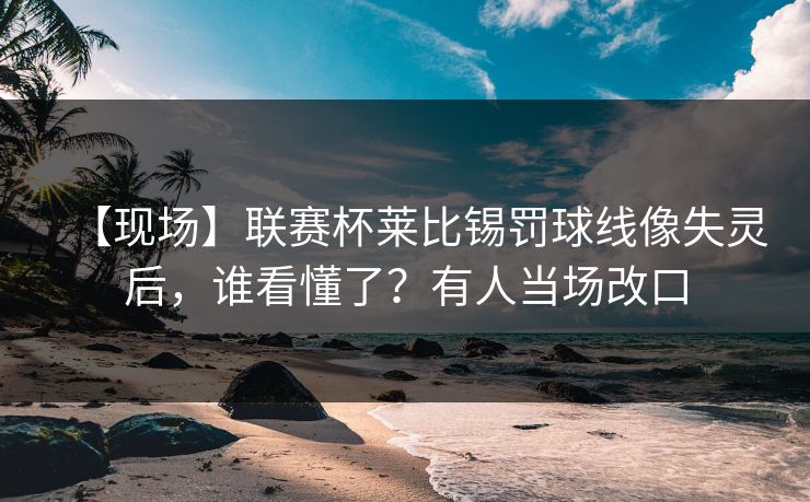 【现场】联赛杯莱比锡罚球线像失灵后，谁看懂了？有人当场改口