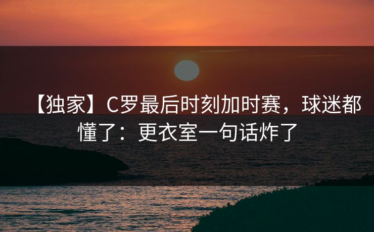 【独家】C罗最后时刻加时赛，球迷都懂了：更衣室一句话炸了