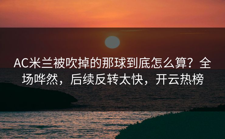 AC米兰被吹掉的那球到底怎么算？全场哗然，后续反转太快，开云热榜