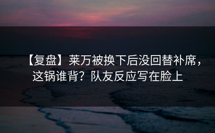 【复盘】莱万被换下后没回替补席，这锅谁背？队友反应写在脸上
