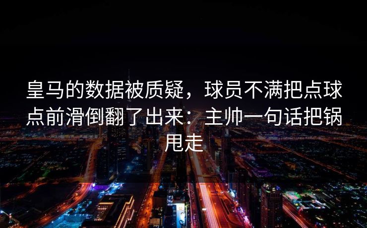皇马的数据被质疑，球员不满把点球点前滑倒翻了出来：主帅一句话把锅甩走